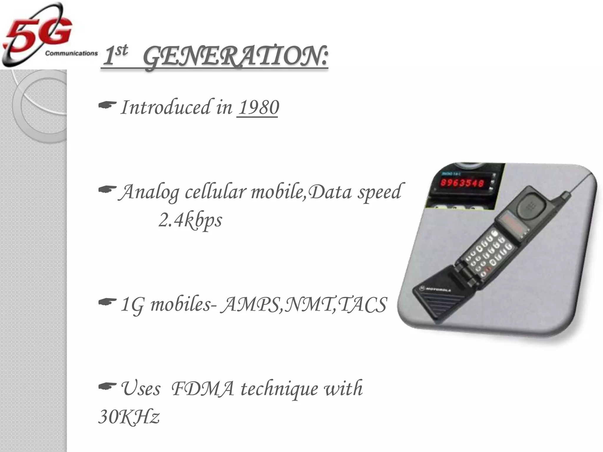 1st GENERATION:
Introduced in 1980


Analog cellular mobile,Data speed
     2.4kbps


1G mobiles- AMPS,NMT,TACS


Uses FDMA technique with
30KHz
 