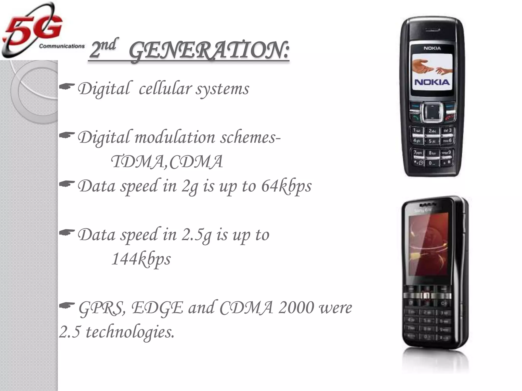 2nd GENERATION:
Digital cellular systems

Digital modulation schemes-
     TDMA,CDMA
Data speed in 2g is up to 64kbps

Data speed in 2.5g is up to
    144kbps

GPRS, EDGE and CDMA 2000 were
2.5 technologies.
 