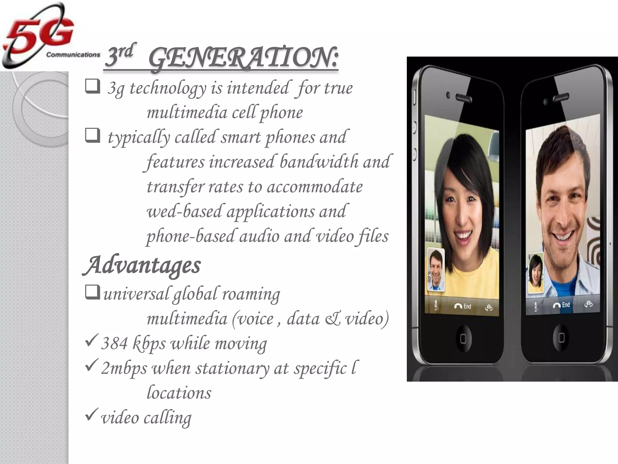3rd GENERATION:
 3g technology is intended for true
        multimedia cell phone
 typically called smart phones and
        features increased bandwidth and
        transfer rates to accommodate
        wed-based applications and
        phone-based audio and video files
Advantages
universal global roaming
       multimedia (voice , data & video)
384 kbps while moving
2mbps when stationary at specific l
       locations
video calling
 