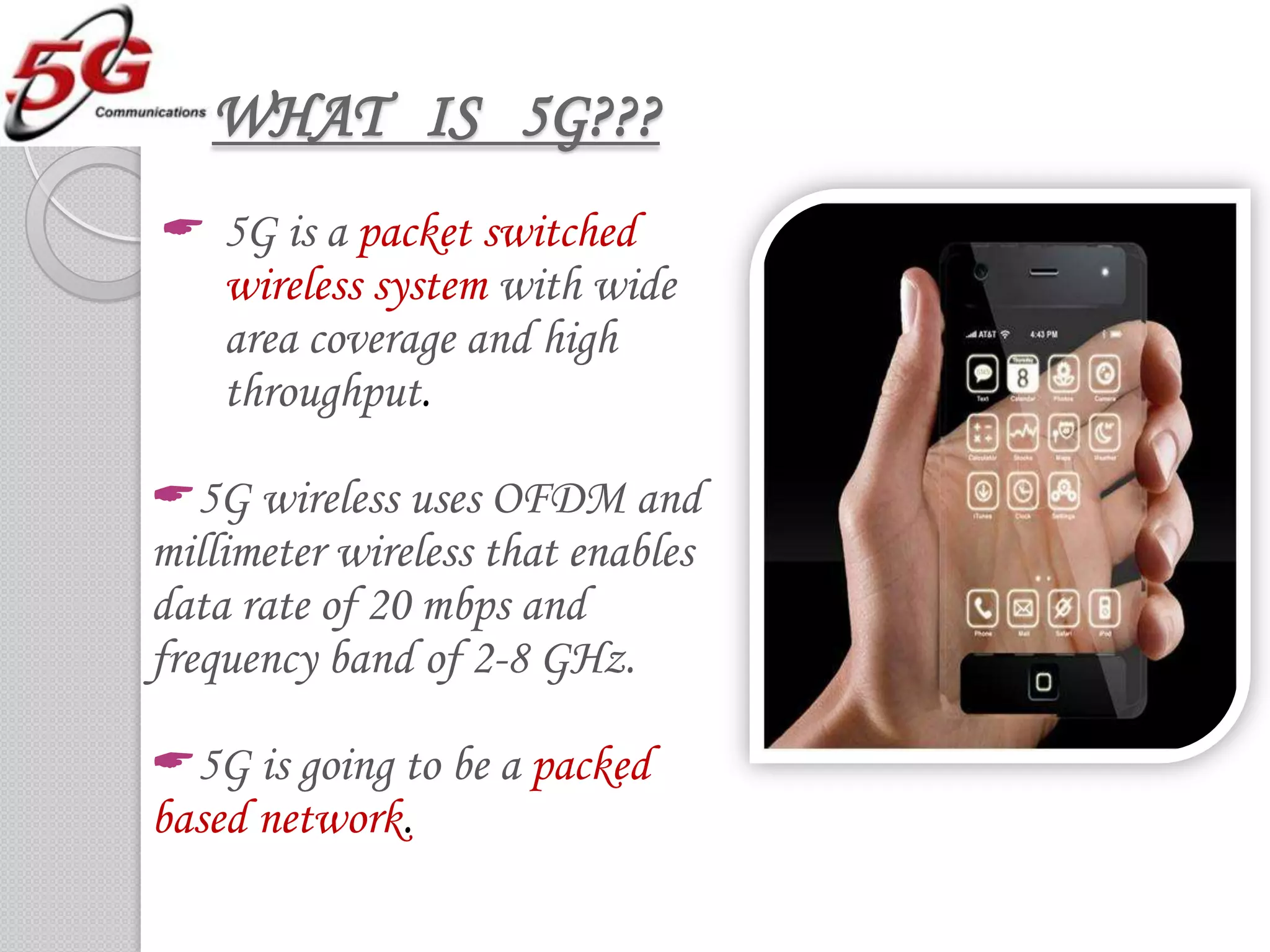 WHAT IS 5G???
 5G is a packet switched
  wireless system with wide
  area coverage and high
  throughput.

5G wireless uses OFDM and
millimeter wireless that enables
data rate of 20 mbps and
frequency band of 2-8 GHz.

5G is going to be a packed
based network.
 