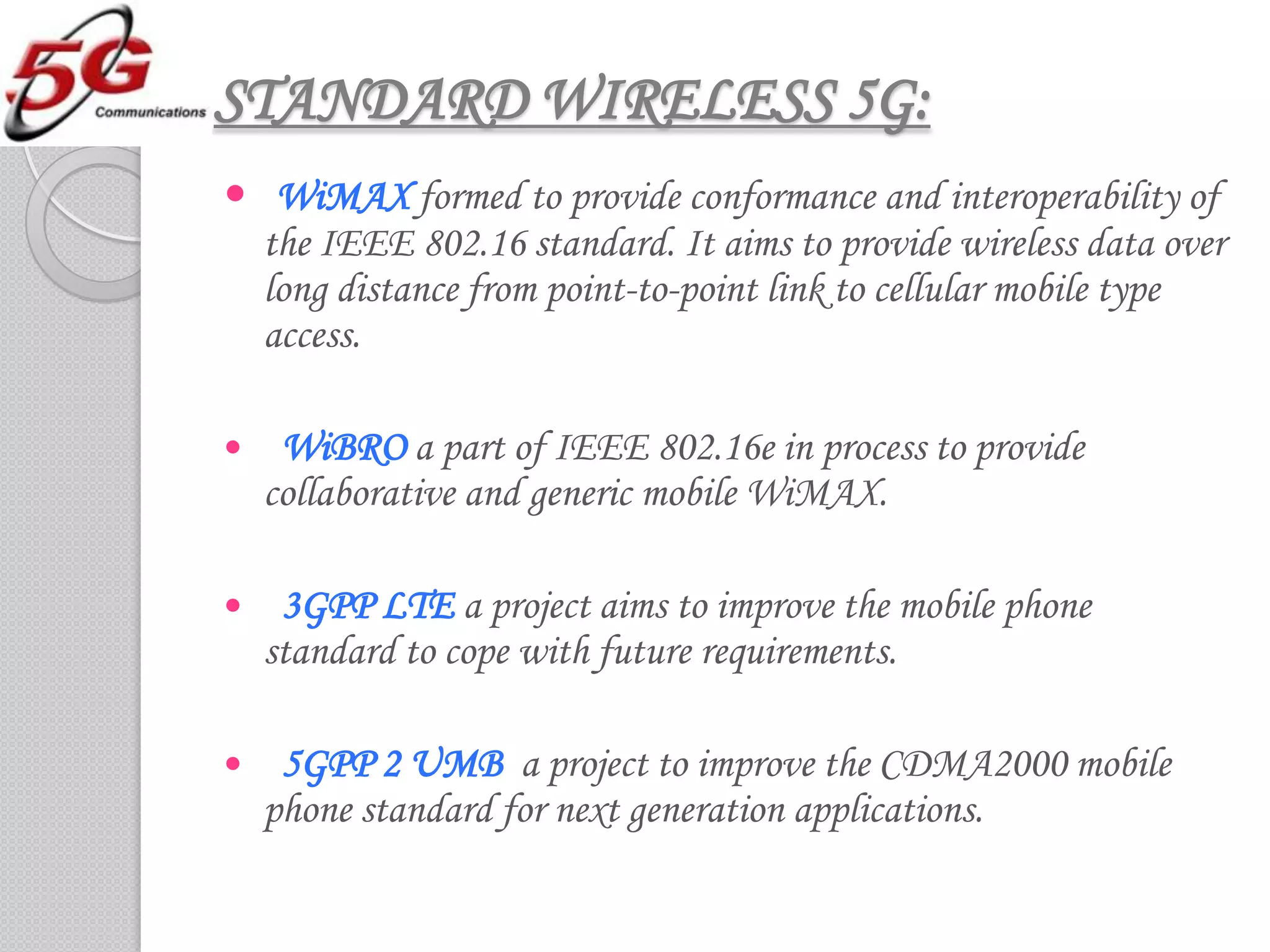 STANDARD WIRELESS 5G:
 WiMAX formed to provide conformance and interoperability of
  the IEEE 802.16 standard. It aims to provide wireless data over
  long distance from point-to-point link to cellular mobile type
  access.

    WiBRO a part of IEEE 802.16e in process to provide
    collaborative and generic mobile WiMAX.

    3GPP LTE a project aims to improve the mobile phone
    standard to cope with future requirements.

    5GPP 2 UMB a project to improve the CDMA2000 mobile
    phone standard for next generation applications.
 