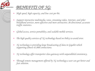 BENEFITS OF 5G:
   High speed, high capacity, and low cost per bit.

   Support interactive multimedia, voice, streaming video, Internet, and other
    broadband services ,more effective and more attreactive ,Bi directional ,accurate
    traffic statistics.

   Global access, service portability, and scalable mobile services.

   The high quality services of 5G technology based on Policy to avoid error.

   5G technology is providing large broadcasting of data in Gigabit which
    supporting almost 65,000 connections.

   5G technology offer transporter class gateway with unparalleled consistency.

   Through remote management offered by 5G technology a user can get better and
    fast solution.
 