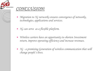 CONCLUSION:
   Migration to 5G networks ensures convergence of networks,
    technologies, applications and services.

   5G can serve as a flexible platform.

   Wireless carriers have an opportunity to shorten Investment
    return, improve operating efficiency and increase revenues.

   5G - a promising Generation of wireless communication that will
    change people’s lives.
 
