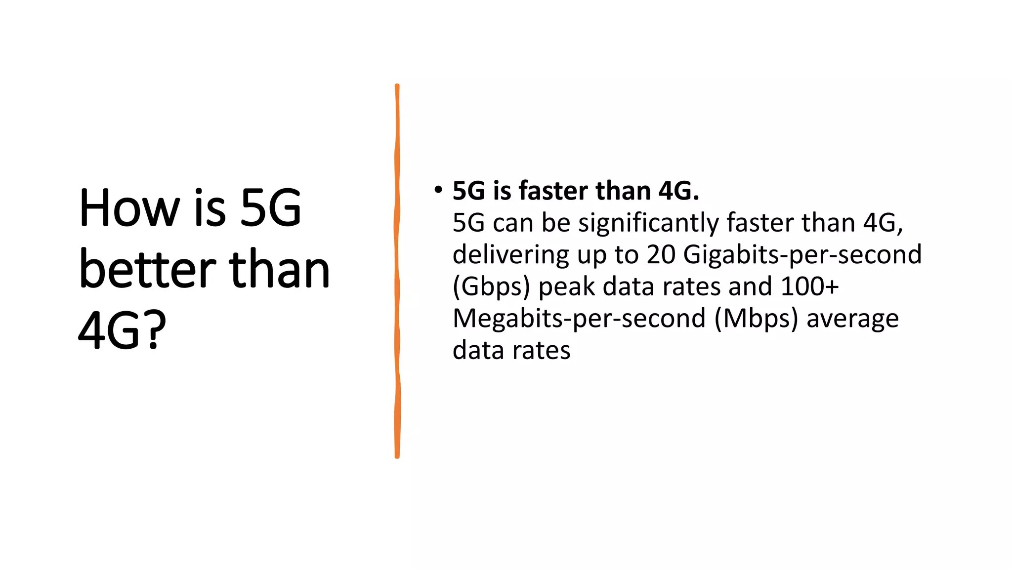 How is 5G
better than
4G?
• 5G is faster than 4G.
5G can be significantly faster than 4G,
delivering up to 20 Gigabits-per-second
(Gbps) peak data rates and 100+
Megabits-per-second (Mbps) average
data rates
 