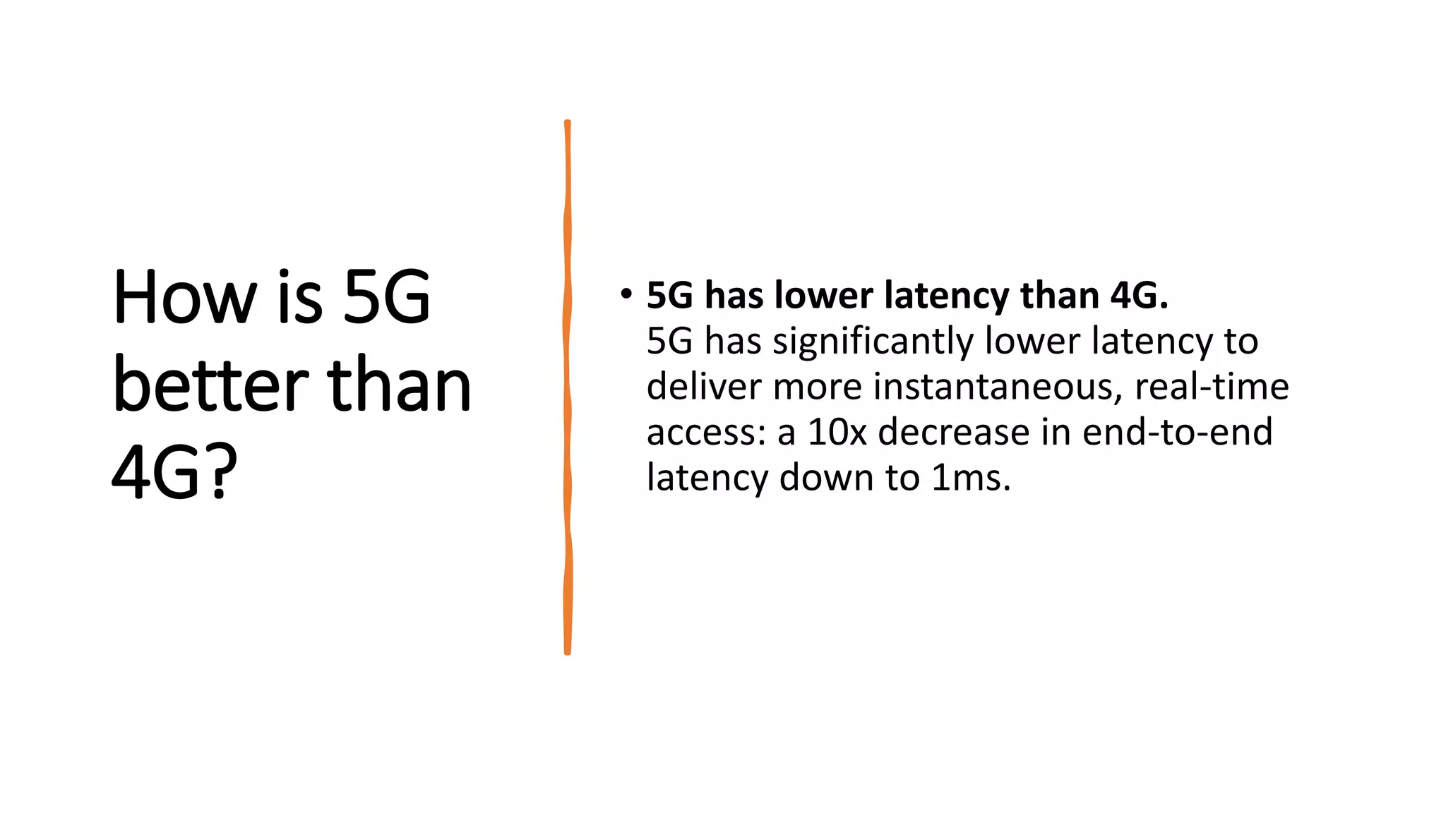 How is 5G
better than
4G?
• 5G has lower latency than 4G.
5G has significantly lower latency to
deliver more instantaneous, real-time
access: a 10x decrease in end-to-end
latency down to 1ms.
 