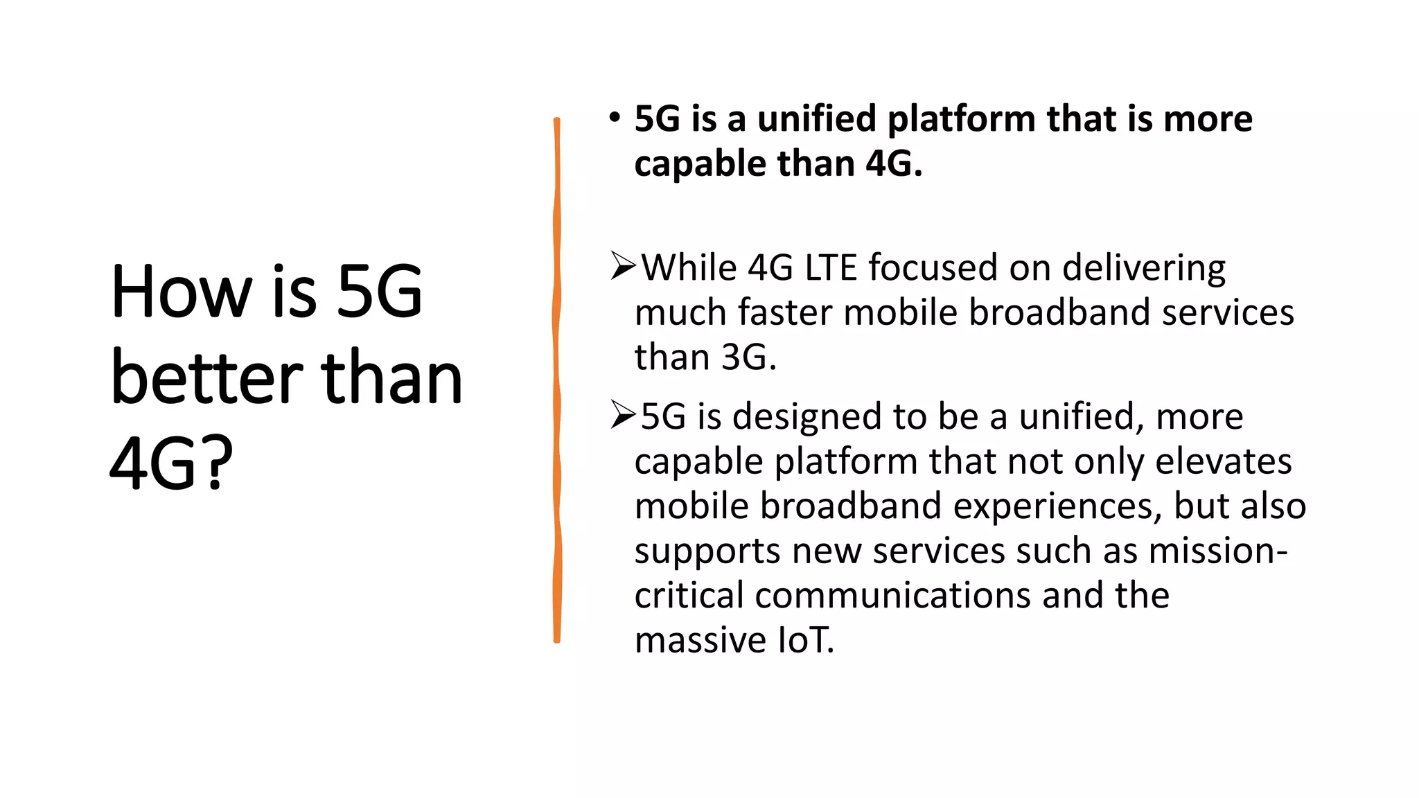 How is 5G
better than
4G?
• 5G is a unified platform that is more
capable than 4G.
While 4G LTE focused on delivering
much faster mobile broadband services
than 3G.
5G is designed to be a unified, more
capable platform that not only elevates
mobile broadband experiences, but also
supports new services such as mission-
critical communications and the
massive IoT.
 
