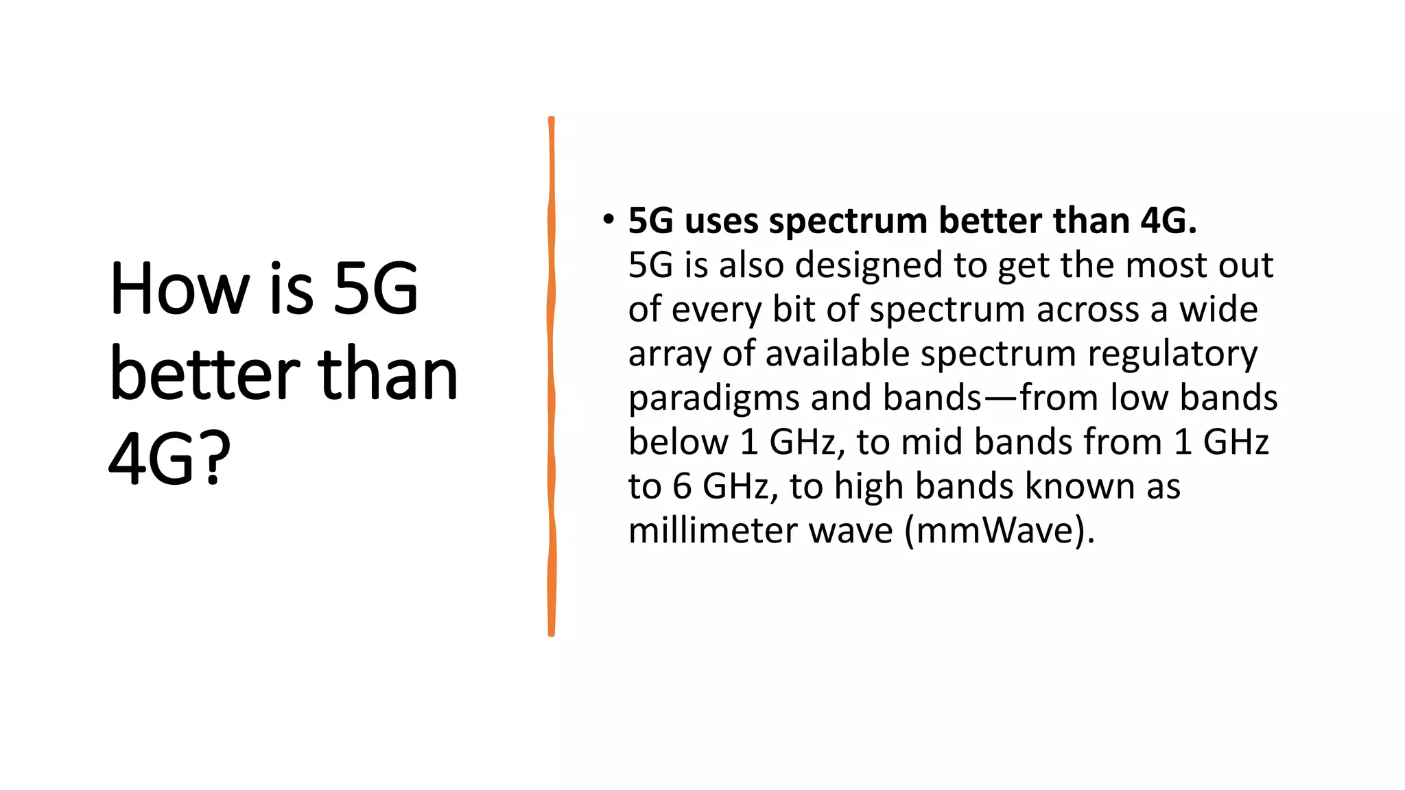 How is 5G
better than
4G?
• 5G uses spectrum better than 4G.
5G is also designed to get the most out
of every bit of spectrum across a wide
array of available spectrum regulatory
paradigms and bands—from low bands
below 1 GHz, to mid bands from 1 GHz
to 6 GHz, to high bands known as
millimeter wave (mmWave).
 