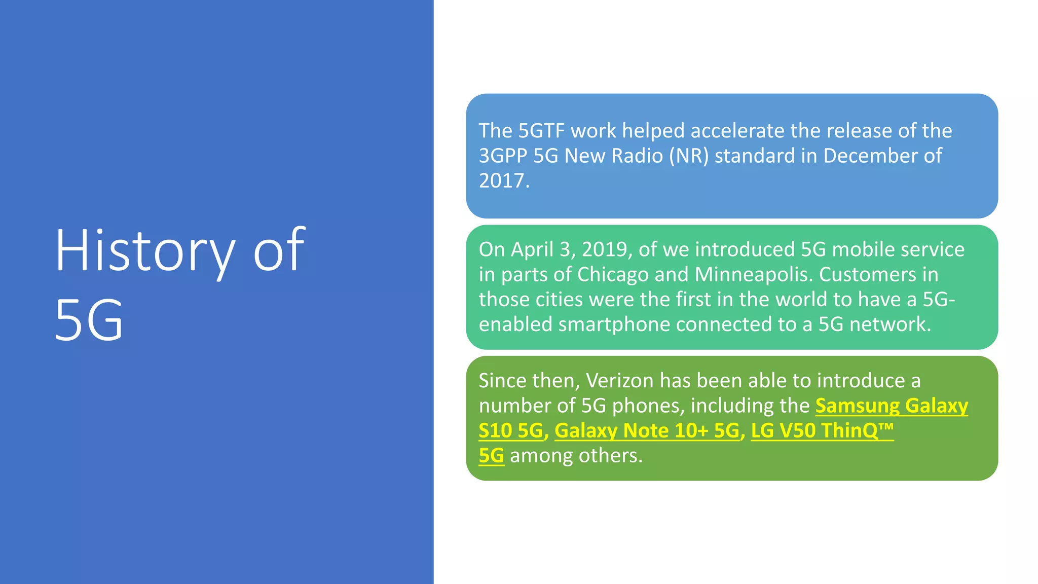 History of
5G
The 5GTF work helped accelerate the release of the
3GPP 5G New Radio (NR) standard in December of
2017.
On April 3, 2019, of we introduced 5G mobile service
in parts of Chicago and Minneapolis. Customers in
those cities were the first in the world to have a 5G-
enabled smartphone connected to a 5G network.
Since then, Verizon has been able to introduce a
number of 5G phones, including the Samsung Galaxy
S10 5G, Galaxy Note 10+ 5G, LG V50 ThinQ™
5G among others.
 