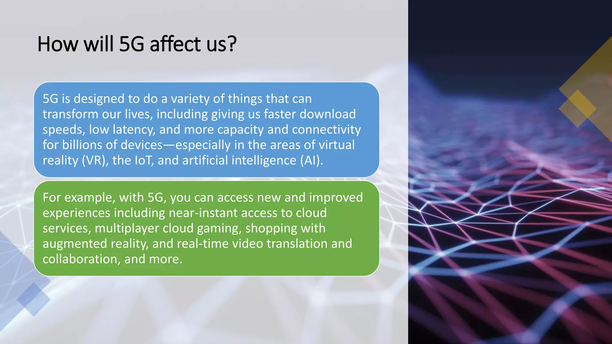 How will 5G affect us?
5G is designed to do a variety of things that can
transform our lives, including giving us faster download
speeds, low latency, and more capacity and connectivity
for billions of devices—especially in the areas of virtual
reality (VR), the IoT, and artificial intelligence (AI).
For example, with 5G, you can access new and improved
experiences including near-instant access to cloud
services, multiplayer cloud gaming, shopping with
augmented reality, and real-time video translation and
collaboration, and more.
 