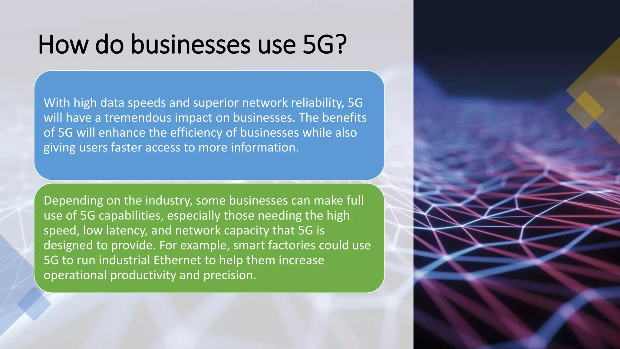 How do businesses use 5G?
With high data speeds and superior network reliability, 5G
will have a tremendous impact on businesses. The benefits
of 5G will enhance the efficiency of businesses while also
giving users faster access to more information.
Depending on the industry, some businesses can make full
use of 5G capabilities, especially those needing the high
speed, low latency, and network capacity that 5G is
designed to provide. For example, smart factories could use
5G to run industrial Ethernet to help them increase
operational productivity and precision.
 