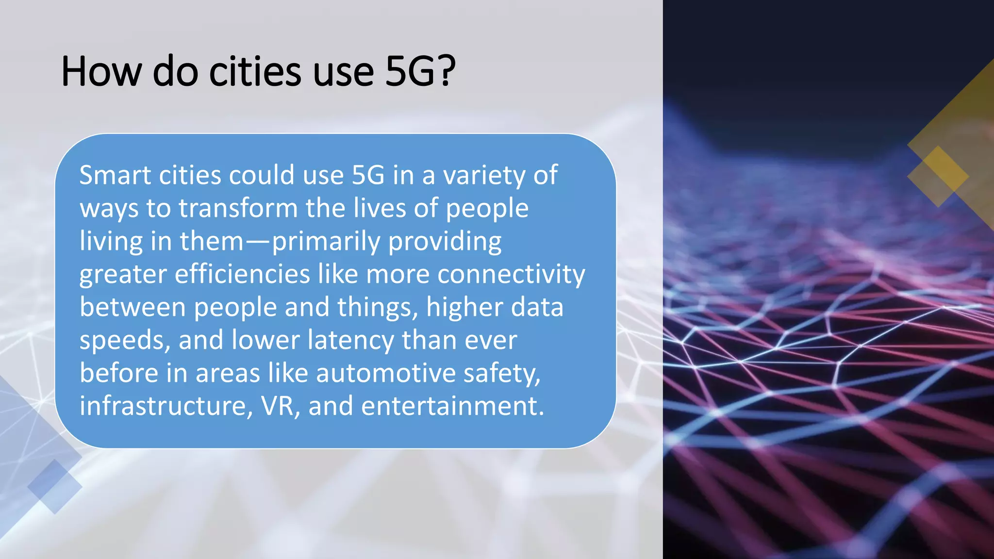 How do cities use 5G?
Smart cities could use 5G in a variety of
ways to transform the lives of people
living in them—primarily providing
greater efficiencies like more connectivity
between people and things, higher data
speeds, and lower latency than ever
before in areas like automotive safety,
infrastructure, VR, and entertainment.
 