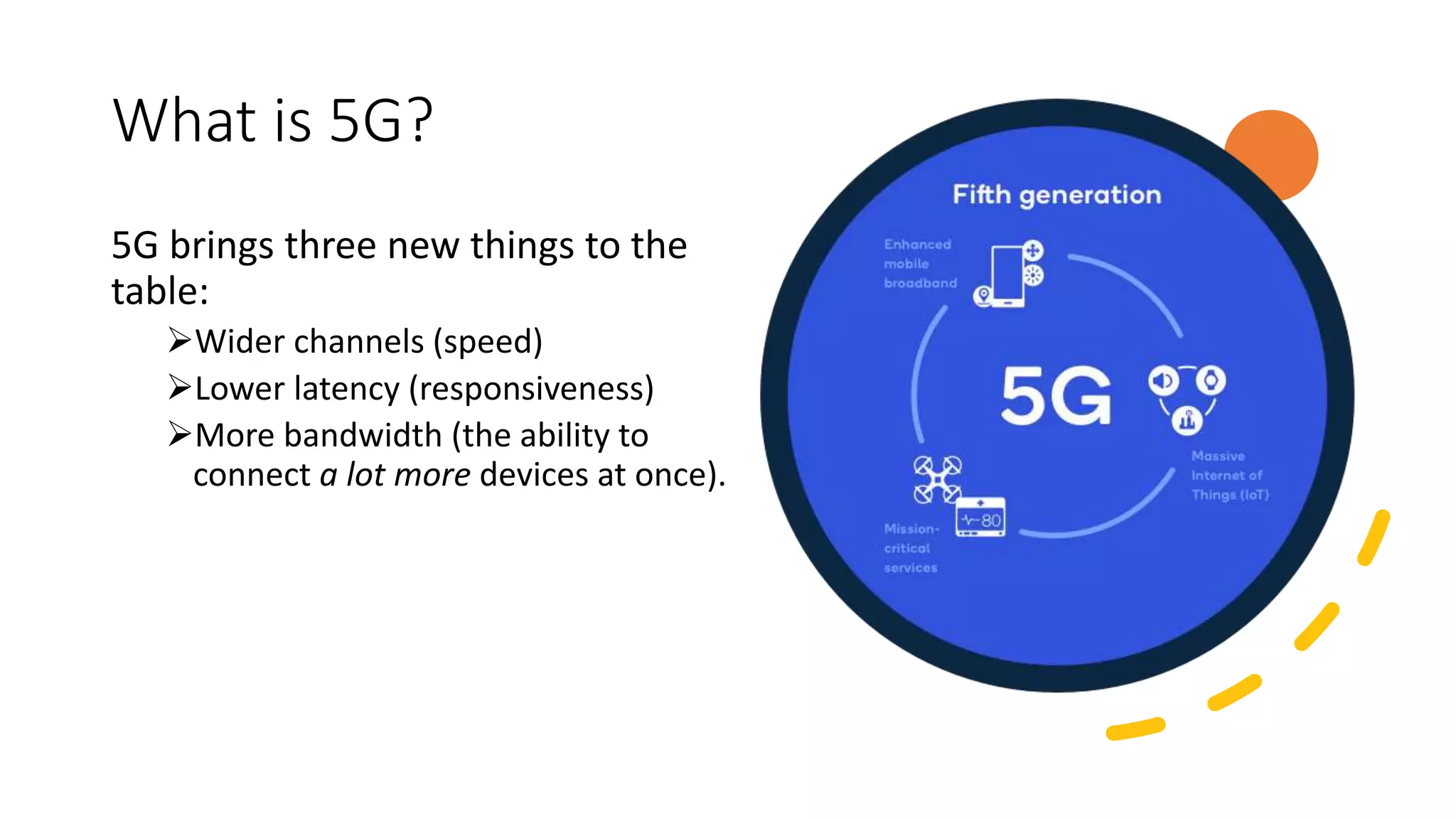 What is 5G?
5G brings three new things to the
table:
Wider channels (speed)
Lower latency (responsiveness)
More bandwidth (the ability to
connect a lot more devices at once).
 