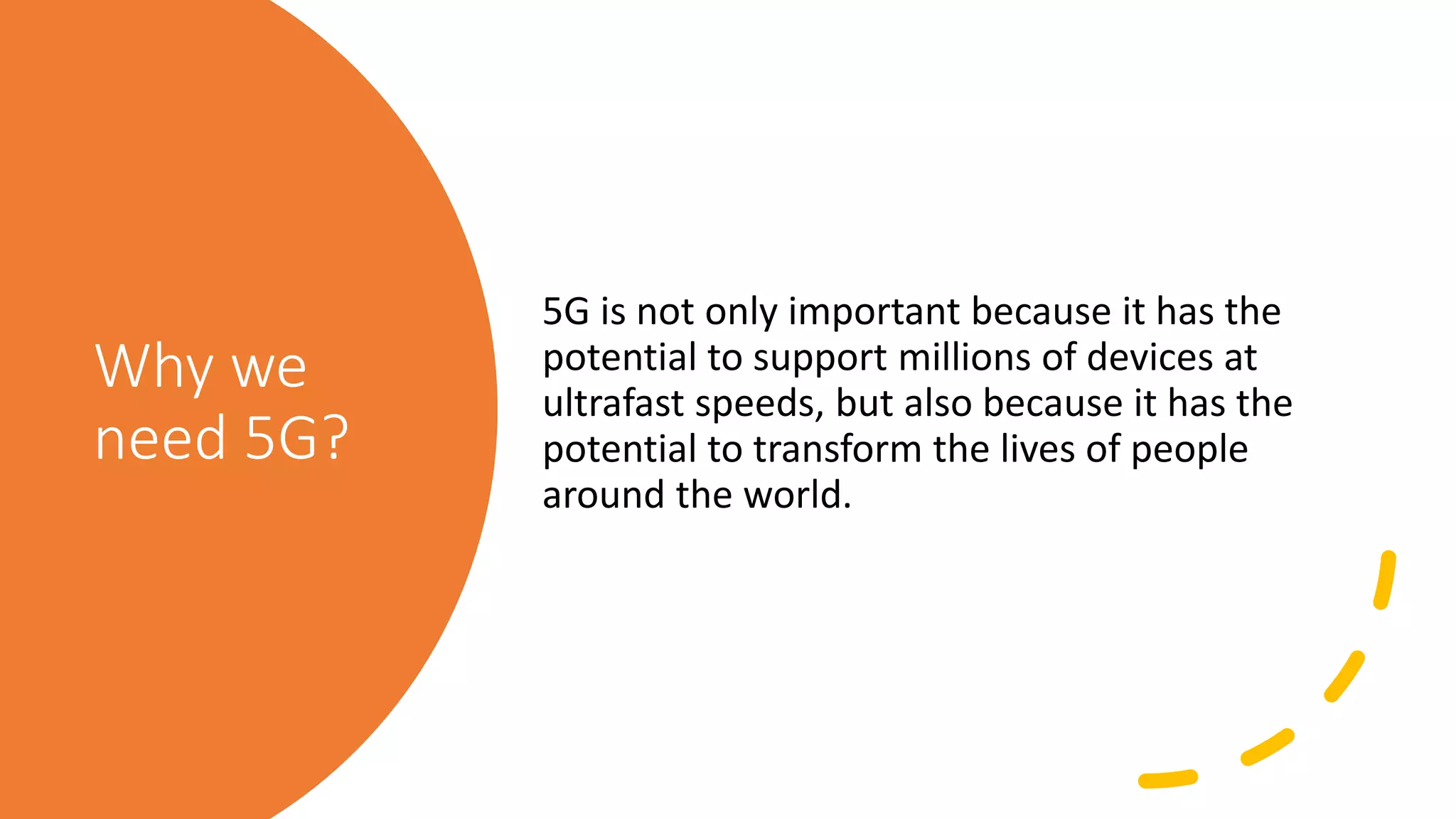 Why we
need 5G?
5G is not only important because it has the
potential to support millions of devices at
ultrafast speeds, but also because it has the
potential to transform the lives of people
around the world.
 