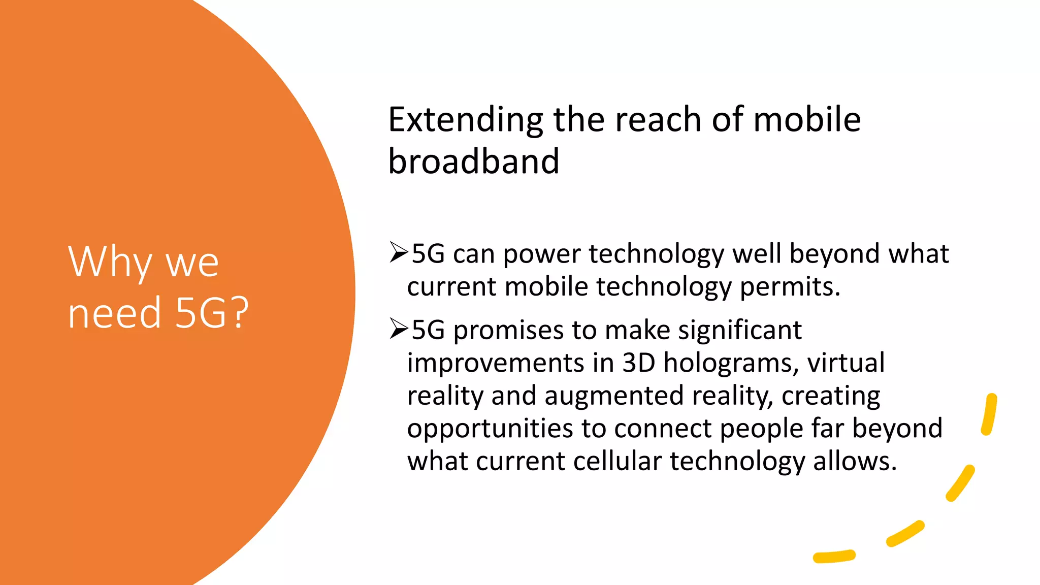 Why we
need 5G?
Extending the reach of mobile
broadband
5G can power technology well beyond what
current mobile technology permits.
5G promises to make significant
improvements in 3D holograms, virtual
reality and augmented reality, creating
opportunities to connect people far beyond
what current cellular technology allows.
 