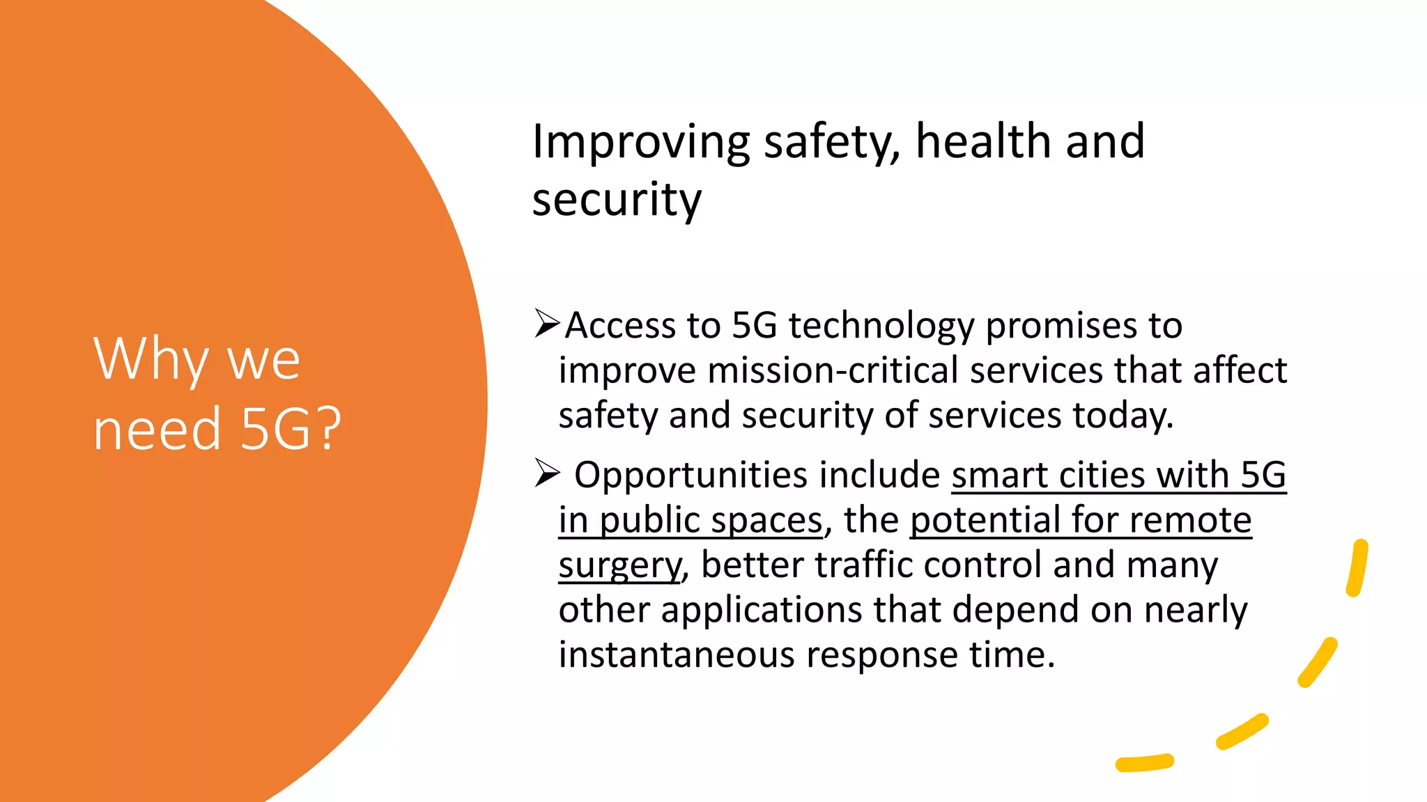 Why we
need 5G?
Improving safety, health and
security
Access to 5G technology promises to
improve mission-critical services that affect
safety and security of services today.
 Opportunities include smart cities with 5G
in public spaces, the potential for remote
surgery, better traffic control and many
other applications that depend on nearly
instantaneous response time.
 