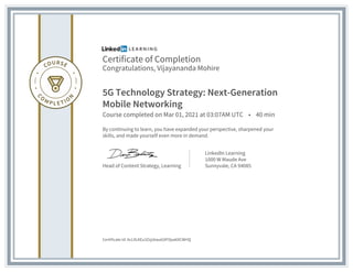 Certificate of Completion
Congratulations, Vijayananda Mohire
5G Technology Strategy: Next-Generation
Mobile Networking
Course completed on Mar 01, 2021 at 03:07AM UTC • 40 min
By continuing to learn, you have expanded your perspective, sharpened your
skills, and made yourself even more in demand.
Head of Content Strategy, Learning
LinkedIn Learning
1000 W Maude Ave
Sunnyvale, CA 94085
Certificate Id: AcL9LKEu3ZxjsbwaG9FOpa69CWHQ
 