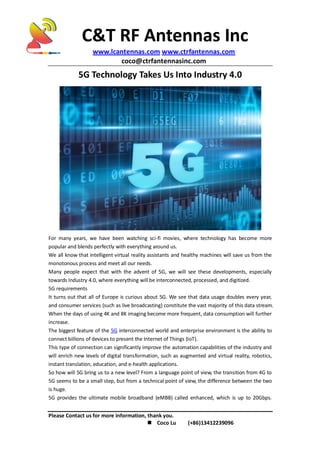 C&T RF Antennas Inc
www.lcantennas.com www.ctrfantennas.com
coco@ctrfantennasinc.com
Please Contact us for more information, thank you.
 Coco Lu (+86)13412239096
5G Technology Takes Us Into Industry 4.0
For many years, we have been watching sci-fi movies, where technology has become more
popular and blends perfectly with everything around us.
We all know that intelligent virtual reality assistants and healthy machines will save us from the
monotonous process and meet all our needs.
Many people expect that with the advent of 5G, we will see these developments, especially
towards Industry 4.0, where everything will be interconnected, processed, and digitized.
5G requirements
It turns out that all of Europe is curious about 5G. We see that data usage doubles every year,
and consumer services (such as live broadcasting) constitute the vast majority of this data stream.
When the days of using 4K and 8K imaging become more frequent, data consumption will further
increase.
The biggest feature of the 5G interconnected world and enterprise environment is the ability to
connect billions of devices to present the Internet of Things (IoT).
This type of connection can significantly improve the automation capabilities of the industry and
will enrich new levels of digital transformation, such as augmented and virtual reality, robotics,
instant translation, education, and e-health applications.
So how will 5G bring us to a new level? From a language point of view, the transition from 4G to
5G seems to be a small step, but from a technical point of view, the difference between the two
is huge.
5G provides the ultimate mobile broadband (eMBB) called enhanced, which is up to 20Gbps.
 