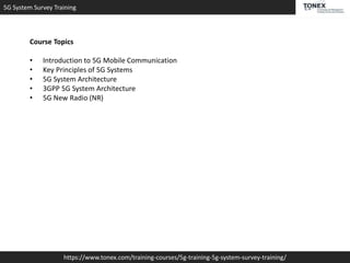 5G System Survey Training
https://www.tonex.com/training-courses/5g-training-5g-system-survey-training/
Course Topics
• Introduction to 5G Mobile Communication
• Key Principles of 5G Systems
• 5G System Architecture
• 3GPP 5G System Architecture
• 5G New Radio (NR)
 