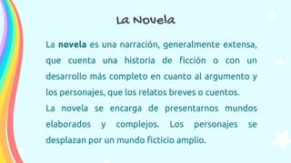 La novela es una narración, generalmente extensa,
que cuenta una historia de ficción o con un
desarrollo más completo en cuanto al argumento y
los personajes, que los relatos breves o cuentos.
La novela se encarga de presentarnos mundos
elaborados y complejos. Los personajes se
desplazan por un mundo ficticio amplio.
La Novela
 