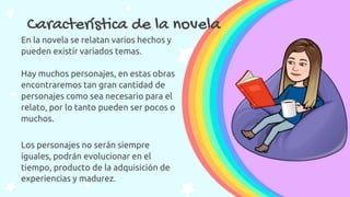 Característica de la novela
En la novela se relatan varios hechos y
pueden existir variados temas.
Hay muchos personajes, en estas obras
encontraremos tan gran cantidad de
personajes como sea necesario para el
relato, por lo tanto pueden ser pocos o
muchos.
Los personajes no serán siempre
iguales, podrán evolucionar en el
tiempo, producto de la adquisición de
experiencias y madurez.
 