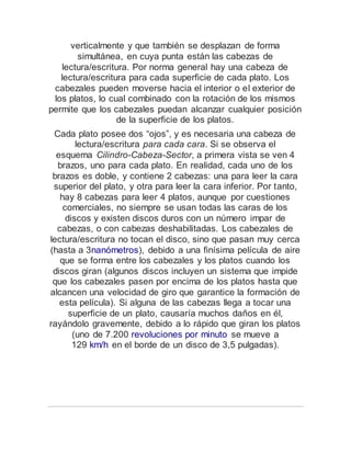 verticalmente y que también se desplazan de forma
simultánea, en cuya punta están las cabezas de
lectura/escritura. Por norma general hay una cabeza de
lectura/escritura para cada superficie de cada plato. Los
cabezales pueden moverse hacia el interior o el exterior de
los platos, lo cual combinado con la rotación de los mismos
permite que los cabezales puedan alcanzar cualquier posición
de la superficie de los platos.
Cada plato posee dos “ojos”, y es necesaria una cabeza de
lectura/escritura para cada cara. Si se observa el
esquema Cilindro-Cabeza-Sector, a primera vista se ven 4
brazos, uno para cada plato. En realidad, cada uno de los
brazos es doble, y contiene 2 cabezas: una para leer la cara
superior del plato, y otra para leer la cara inferior. Por tanto,
hay 8 cabezas para leer 4 platos, aunque por cuestiones
comerciales, no siempre se usan todas las caras de los
discos y existen discos duros con un número impar de
cabezas, o con cabezas deshabilitadas. Los cabezales de
lectura/escritura no tocan el disco, sino que pasan muy cerca
(hasta a 3nanómetros), debido a una finísima película de aire
que se forma entre los cabezales y los platos cuando los
discos giran (algunos discos incluyen un sistema que impide
que los cabezales pasen por encima de los platos hasta que
alcancen una velocidad de giro que garantice la formación de
esta película). Si alguna de las cabezas llega a tocar una
superficie de un plato, causaría muchos daños en él,
rayándolo gravemente, debido a lo rápido que giran los platos
(uno de 7.200 revoluciones por minuto se mueve a
129 km/h en el borde de un disco de 3,5 pulgadas).
 
