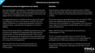 PONTOS DE ALAGAMENTOS
Enfrentando pontos de alagamento com dados
Esta apresentação exempliﬁca a metodologia utilizada pelo
Big Data: PENSA - Sala de Ideias, para georreferenciamento
e deﬁnição de estratégia para enfrentamento dos pontos de
alagamentos na Cidade do Rio de Janeiro.
Os alagamentos são um desaﬁo histórico para o Rio dada
sua geograﬁa. Por ser uma cidade ao nível do mar, com
relevo acidentado e a maioria da população vivendo em
regiões baixas, o escoamento de águas é um enorme
desaﬁo.
Para enfrentar esse desaﬁo, o PENSA georreferenciou todos
os pontos de alagamento registrados pela Secretaria de
Conservação, os informados pela Central 1746 e a isso
somou as ocorrências de engarrafamentos reportadas pelo
Waze e a quantidade de passageiros de ônibus passando
por cada ponto de alagamento.
Isso nos permitiu criar um ranking de pontos de
alagamentos a ser enfrentado pela Secretaria de
Conservação.
Detalhes
Esse projeto foi desenvolvido em parceria entre o PENSA,
Centro de Operações, Secretaria Municipal de Conservação,
Defesa Civil, Casa Civil, Secretaria Municipal de Transportes
e Waze.
O primeiro passo foi georreferenciar todos os mais de 1000
pontos de alagamentos que tínhamos nos registros
históricos e nos chamados do 1746 (apenas com nomes de
ruas e alguma informação complementar, como número ou
ponto de referência).
Após, identiﬁcamos a intensidade de ocorrências e
reclamações no 1746.
Por ﬁm, cruzamos os dados com as ocorrências de
engarrafamentos segundo o Waze e com a quantidade de
passageiros de ônibus que passavam em cada ponto.
Com isso conseguimos produzir um ranking de pontos de
alagamentos, otimizando a aplicação de recursos no seu
saneamento.
 