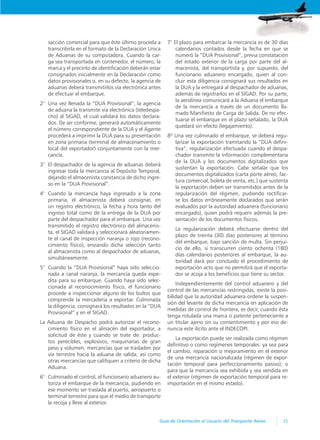 35
Guía de Orientación al Usuario del Transporte Aéreo
sacción comercial para que éste último proceda a
transcribirla en el formato de la Declaración Unica
de Aduanas de su computadora. Cuando la car-
ga sea transportada en contenedor, el número, la
marca y el precinto de identificación deberán estar
consignados inicialmente en la Declaración como
datos provisionales o, en su defecto, la agencia de
aduanas deberá transmitirlos vía electrónica antes
de efectuar el embarque.
2° Una vez llenada la “DUA Provisional”, la agencia
de aduana la transmite vía electrónica (teledespa-
cho) al SIGAD, el cual validará los datos declara-
dos. De ser conforme, generará automáticamente
el número correspondiente de la DUA y el Agente
procederá a imprimir la DUA para su presentación
en zona primaria (terminal de almacenamiento o
local del exportador) conjuntamente con la mer-
cancía.
3° El despachador de la agencia de aduanas deberá
ingresar toda la mercancía al Depósito Temporal,
dejando el almacenista constancia de dicho ingre-
so en la “DUA Provisional”.
4° Cuando la mercancía haya ingresado a la zona
primaria, el almacenista deberá consignar, en
un registro electrónico, la fecha y hora tanto del
ingreso total como de la entrega de la DUA por
parte del despachador para el embarque. Una vez
transmitido el registro electrónico del almacenis-
ta, el SIGAD validará y seleccionará aleatoriamen-
te el canal de inspección naranja o rojo (recono-
cimiento físico), enviando dicha selección tanto
al almacenista como al despachador de aduanas,
simultáneamente.
5° Cuando la “DUA Provisional” haya sido seleccio-
nada a canal naranja, la mercancía queda expe-
dita para su embarque. Cuando haya sido selec-
cionada al reconocimiento físico, el funcionario
procede a inspeccionar alguno de los bultos que
comprende la mercadería a exportar. Culminada
la diligencia, consignará los resultados en la “DUA
Provisional” y en el SIGAD.
La Aduana de Despacho podrá autorizar el recono-
cimiento físico en el almacén del exportador, a
solicitud de éste y cuando se trate de: produc-
tos perecibles, explosivos, maquinarias de gran
peso y volumen, mercancías que se trasladen por
vía terrestre hacia la aduana de salida; así como
otras mercancías que califiquen a criterio de dicha
Aduana.
6° Culminado el control, el funcionario aduanero au-
toriza el embarque de la mercancía, pudiendo en
ese momento ser traslada al puerto, aeropuerto o
terminal terrestre para que el medio de transporte
la recoja y lleve al exterior.
7° El plazo para embarcar la mercancía es de 30 días
calendarios contados desde la fecha en que se
numeró la “DUA Provisional”, previa constatación
del estado exterior de la carga por parte del al-
macenista, del transportista y, por supuesto, del
funcionario aduanero encargado, quien al con-
cluir esta diligencia consignará sus resultados en
la DUA y la entregará al despachador de aduanas,
además de registrarlos en el SIGAD. Por su parte,
la aerolínea comunicará a la Aduana el embarque
de la mercancía a través de un documento lla-
mado Manifiesto de Carga de Salida. De no efec-
tuarse el embarque en el plazo señalado, la DUA
quedará sin efecto (legajamiento).
8º Una vez culminado el embarque, se deberá regu-
larizar la exportación tramitando la “DUA defini-
tiva”, regularización efectuada cuando el despa-
chador transmite la información complementaria
de la DUA y los documentos digitalizados que
sustentan la exportación. Cabe señalar que los
documentos digitalizados (carta porte aéreo, fac-
tura comercial, boleta de venta, etc.) que sustenta
la exportación deben ser transmitidos antes de la
regularización del régimen, pudiendo rectificar-
se los datos erróneamente declarados que serán
evaluados por la autoridad aduanera (funcionario
encargado), quien podrá requerir además la pre-
sentación de los documentos físicos.
La regularización deberá efectuarse dentro del
plazo de treinta (30) días posteriores al término
del embarque, bajo sanción de multa. Sin perjui-
cio de ello, si transcurren ciento ochenta (180)
días calendarios posteriores al embarque, la au-
toridad dará por concluido el procedimiento de
exportación acto que no permitirá que el exporta-
dor se acoja a los beneficios que tiene su sector.
Independientemente del control aduanero y del
control de las mercancías restringidas, existe la posi-
bilidad que la autoridad aduanera ordene la suspen-
sión del levante de dicha mercancía en aplicación de
medidas de control de frontera, es decir, cuando ésta
tenga rotulada una marca o patente perteneciente a
un titular ajeno sin su consentimiento y por eso de-
nuncia este ilícito ante el INDECOPI.
La exportación puede ser realizada como régimen
definitivo o como regímenes temporales: ya sea para
el cambio, reparación o mejoramiento en el exterior
de una mercancía nacionalizada (régimen de expor-
tación temporal para perfeccionamiento pasivo); o
para que la mercancía sea exhibida y sea vendida en
el exterior (régimen de exportación temporal para re-
importación en el mismo estado).
 