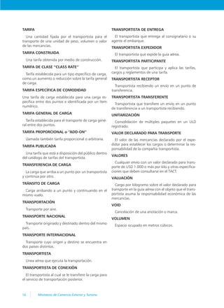 58 Ministerio de Comercio Exterior y Turismo
TARIFA
Una cantidad fijada por el transportista para el
transporte de una unidad de peso, volumen o valor
de las mercancías.
TARIFA CONSTRUIDA
Una tarifa obtenida por medio de construcción.
TARIFA DE CLASE “CLASS RATE”
Tarifa establecida para un tipo específico de carga,
como un aumento o reducción sobre la tarifa general
de carga.
TARIFA ESPECÍFICA DE COMODIDAD
Una tarifa de carga establecida para una carga es-
pecífica entre dos puntos e identificada por un ítem
numérico.
TARIFA GENERAL DE CARGA
Tarifa establecida para el transporte de carga gene-
ral entre dos puntos.
TARIFA PROPORCIONAL o “ADD-ON”
Llamada también tarifa proporcional o arbitraria.
TARIFA PUBLICADA
Una tarifa que está a disposición del público dentro
del catálogo de tarifas del transportista.
TRANSFERENCIA DE CARGA
La carga que arriba a un punto por un transportista
y continúa por otro.
TRÁNSITO DE CARGA
Carga arribando a un punto y continuando en el
mismo vuelo.
TRANSPORTACIÓN
Transporte por aire.
TRANSPORTE NACIONAL
Transporte originado y destinado dentro del mismo
país.
TRANSPORTE INTERNACIONAL
Transporte cuyo origen y destino se encuentra en
dos países distintos.
TRANSPORTISTA
Línea aérea que ejecuta la transportación.
TRANSPORTISTA DE CONEXIÓN
El transportista al cual se le transfiere la carga para
el servicio de transportación posterior.
TRANSPORTISTA DE ENTREGA
El transportista que entrega al consignatario o su
agente el embarque.
TRANSPORTISTA EXPEDIDOR
El transportista que expide la guía aérea.
TRANSPORTISTA PARTICIPANTE
El transportista que participa y aplica las tarifas,
cargos y reglamentos de una tarifa.
TRANSPORTISTA RECEPTOR
Transportista recibiendo un envío en un punto de
transferencia.
TRANSPORTISTA TRANSFERENTE
Transportista que transfiere un envío en un punto
de transferencia a un transportista recibiendo.
UNITARIZACIÓN
Consolidación de múltiples paquetes en un ULD
registrado.
VALOR DECLARADO PARA TRANSPORTE
El valor de las mercancías declarado por el expe-
didor para establecer los cargos o determinar la res-
ponsabilidad de la compañía transportista.
VALORES
Cualquier envío con un valor declarado para trans-
porte de USD 1.000 o más por kilo y otras especifica-
ciones que deben consultarse en el TACT.
VALUACIÓN
Cargo por kilogramo sobre el valor declarado para
transporte en la guía aérea con el objeto que el trans-
portista asuma la responsabilidad económica de las
mercancías.
VOID
Cancelación de una anotación o marca.
VOLUMEN
Espacio ocupado en metros cúbicos.
 