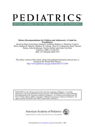 Dietary Recommendations for Children and Adolescents: A Guide for
                                   Practitioners
  American Heart Association, Samuel S. Gidding, Barbara A. Dennison, Leann L.
Birch, Stephen R. Daniels, Matthew W. Gilman, Alice H. Lichtenstein, Karyl Thomas
           Rattay, Julia Steinberger, Nicolas Stettler and Linda Van Horn
                            Pediatrics 2006;117;544-559
                            DOI: 10.1542/peds.2005-2374



  The online version of this article, along with updated information and services, is
                         located on the World Wide Web at:
                http://www.pediatrics.org/cgi/content/full/117/2/544




 PEDIATRICS is the official journal of the American Academy of Pediatrics. A monthly
 publication, it has been published continuously since 1948. PEDIATRICS is owned, published,
 and trademarked by the American Academy of Pediatrics, 141 Northwest Point Boulevard, Elk
 Grove Village, Illinois, 60007. Copyright © 2006 by the American Academy of Pediatrics. All
 rights reserved. Print ISSN: 0031-4005. Online ISSN: 1098-4275.




                    Downloaded from www.pediatrics.org by on November 1, 2009
 