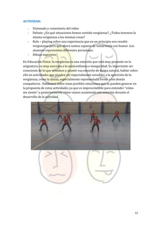 11
ACTIVIDAD:
- Visionado y comentario del video
- Debate: ¿En qué situaciones hemos sentido vergüenza?, ¿Todos tenemos la
misma vergüenza a las mismas cosas?
- Role – playing sobre una experiencia que en un principio nos resultó
vergonzosa pero que ahora somos capaces de tomárnosla con humor. Los
alumnos representan diferentes personajes.
- Dibujo expresivo
En Educación Física: la vergüenza es una emoción que está muy presente en la
asignatura, va muy asociada a la autoconfianza e inseguridad. Es importante ser
consciente de lo que sentimos y asumir esa emoción de forma natural, hablar sobre
ello en actividades que pueden ser especialmente sensibles a la aparición de la
vergüenza, como la danza, especialmente representada frente a los demás
compañeros. Hablamos sobre estas posibles emociones que se pueden generar en
la propuesta de estas actividades ya que es imprescindible para entender “cómo
me siento” y posteriormente cómo vamos asumiendo esa emoción durante el
desarrollo de la actividad.
 