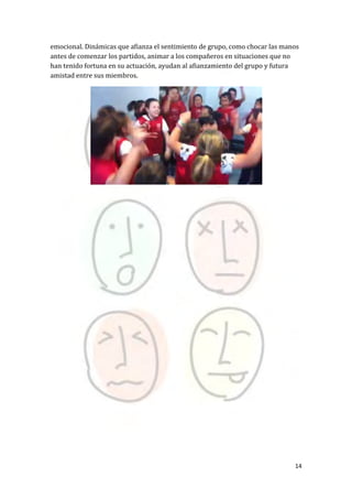 14
emocional. Dinámicas que afianza el sentimiento de grupo, como chocar las manos
antes de comenzar los partidos, animar a los compañeros en situaciones que no
han tenido fortuna en su actuación, ayudan al afianzamiento del grupo y futura
amistad entre sus miembros.
 