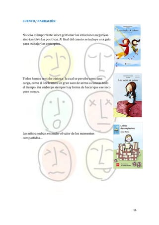 16
CUENTO/ NARRACIÓN:
No solo es importante saber gestionar las emociones negativas
sino también las positivas. Al final del cuento se incluye una guía
para trabajar los conceptos.
Todos hemos sentido tristeza , la cual se percibe como una
carga, como si lleváramos un gran saco de arena a cuestas todo
el tiempo. sin embargo siempre hay forma de hacer que ese saco
pese menos.
Los niños podrán entender el valor de los momentos
compartidos…
 
