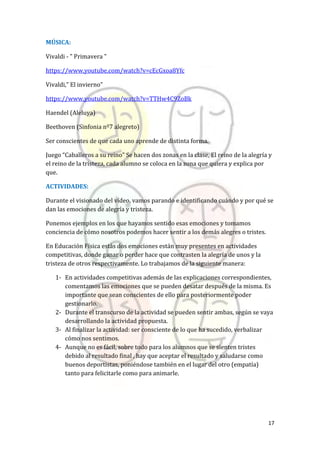 17
MÚSICA:
Vivaldi - " Primavera "
https://www.youtube.com/watch?v=cEcGxoa8Yfc
Vivaldi,” El invierno”
https://www.youtube.com/watch?v=TTHw4C9ZoBk
Haendel (Aleluya)
Beethoven (Sinfonia nº7 alegreto)
Ser conscientes de que cada uno aprende de distinta forma.
Juego “Caballeros a su reino” Se hacen dos zonas en la clase, El reino de la alegría y
el reino de la tristeza, cada alumno se coloca en la zona que quiera y explica por
que.
ACTIVIDADES:
Durante el visionado del vídeo, vamos parando e identificando cuándo y por qué se
dan las emociones de alegría y tristeza.
Ponemos ejemplos en los que hayamos sentido esas emociones y tomamos
conciencia de cómo nosotros podemos hacer sentir a los demás alegres o tristes.
En Educación Física estás dos emociones están muy presentes en actividades
competitivas, donde ganar o perder hace que contrasten la alegría de unos y la
tristeza de otros respectivamente. Lo trabajamos de la siguiente manera:
1- En actividades competitivas además de las explicaciones correspondientes,
comentamos las emociones que se pueden desatar después de la misma. Es
importante que sean conscientes de ello para posteriormente poder
gestionarlo.
2- Durante el transcurso de la actividad se pueden sentir ambas, según se vaya
desarrollando la actividad propuesta.
3- Al finalizar la actividad: ser consciente de lo que ha sucedido, verbalizar
cómo nos sentimos.
4- Aunque no es fácil, sobre todo para los alumnos que se sienten tristes
debido al resultado final , hay que aceptar el resultado y saludarse como
buenos deportistas, poniéndose también en el lugar del otro (empatía)
tanto para felicitarle como para animarle.
 