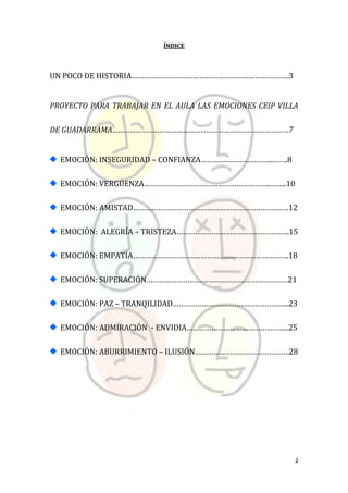 2
ÍNDICE
UN POCO DE HISTORIA…………………………………………………………………..3
PROYECTO PARA TRABAJAR EN EL AULA LAS EMOCIONES CEIP VILLA
DE GUADARRAMA………………………………………………………………………………7
EMOCIÓN: INSEGURIDAD – CONFIANZA……………………………...…….8
EMOCIÓN: VERGÜENZA……………………………………………………..……..10
EMOCIÓN: AMISTAD…………………………………………………………….……12
EMOCIÓN: ALEGRÍA – TRISTEZA……………………………………………….15
EMOCIÓN: EMPATÍA………………………………………………………………….18
EMOCIÓN: SUPERACIÓN……………………………………………………………21
EMOCIÓN: PAZ – TRANQILIDAD………………………………………………...23
EMOCIÓN: ADMIRACIÓN - ENVIDIA…………………………………………..25
EMOCIÓN: ABURRIMIENTO – ILUSIÓN……………………………………….28
 