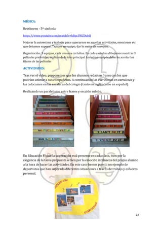22
MÚSICA:
Beethoven - 5ª sinfonía
https://www.youtube.com/watch?v=kBpc3WZOubQ
Mejorar la autoestima y trabajar para superarnos en aquellas actividades, emociones etc
que debamos superar. Trabajo en equipo, dar lo mejor de nosotros.
Organización: 3 equipos, cada uno una cartulina. En cada cartulina dibujamos nuestras 3
películas preferidas, explicando la idea principal. Los otros equipos deberán acertar los
títulos de las películas
ACTIVIDADES:
Tras ver el video, proponemos que lso alumnos redacten frases con los que
podrían animar a sus compañeros. A continuación las escribimos en cartulinas y
las colocamos en las escaleras del colegio (tanto en inglés como en español).
Realizando un paralelismo entre frases y escalón subido.
En Educación Física: la superación está presente en cada clase, bien por la
exigencia de la tarea propuesta o bien por la emoción intrínseca del propio alumno
a la hora de hacer las actividades. En este caso hemos puesto un ejemplo de
deportistas que han superado diferentes situaciones a través de trabajo y esfuerzo
personal.
 