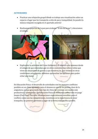 24
ACTIVIDADES:
 Practicar una relajación grupal dónde se trabaje una visualización sobre un
espacio o lugar que les transporte a sitio de paz y tranquilidad. Se pondrá la
música relajante escogida en el apartado anterior
 Realizamos pajaritas de la paz para trabajar “El día de la paz” y decoramos
el colegio
 Explicarles la actividad del Cross Solidario, y el objetivo que tenemos desde
el colegio de que entiendan que en otros contextos hay niños y niñas que
viven en situaciones de guerra y que nosotros/as, que vivimos en otras
condiciones actualmente, debemos aprovechar las opciones para poder
echar una mano.
En Educación Física: el desarrollo de actividades con los menores conflictos
posibles en un clima agradable para el alumno es uno de los puntos clave de la
asignatura, ya que generando este tipo de clima las sesiones son mucho más
productivas y placenteras. En Educación Física lo enfocamos sobre todo en juego
limpio (Fair Play). Para ello: en situaciones especialmente sensibles para el
conflicto como son las competiciones, insistimos en la importancia de estar
tranquilos, no ponerse nerviosos y jugar de la forma más pacífica posible.
 