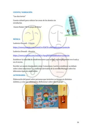 26
CUENTO/ NARRACIÓN:
“Las dos torres”
Cuento infantil para valorar las cosas de los demás sin
envidiarlas
Gianni Rodari “En la playa de Ostia”
MÚSICA:
Ludovico Einaudi - I Giorni
https://www.youtube.com/watch?v=P2K7D-uMH2g&feature=youtu.be
Ludovico Einaudi - divenire
https://www.youtube.com/watch?v=9qvglWAHDak&feature=youtu.be
Establecer la relación de estas emociones que surgen espontáneamente en el aula y
en el recreo.
Escribir un cuento donde estén estas 2 emociones. Leerlo y establecer un debate
sobre cómo solucionar los conflictos derivados de la envidia. Dialogar sobre los
diferentes tipos de admiración-
ACTIVIDADES:
Elaboración del panel sobre personas que invierten su tiempo en distintos
ámbitos, y a las que admiramos. Reflexionar sobre ello en grupo.
 