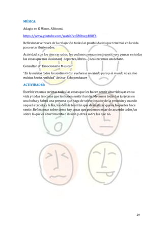 29
MÚSICA:
Adagio en G Minor. Albinoni.
https://www.youtube.com/watch?v=XMbvcp480Y4
Reflexionar a través de la relajación todas las posibilidades que tenemos en la vida
para estar ilusionados.
Actividad: con los ojos cerrados, les pedimos pensamiento positivo y pensar en todas
las cosas que nos ilusionan( deportes, libros…)Realizaremos un debate.
Consultar el” Emocionario Musical”
“En la música todos los sentimientos vuelven a su estado puro y el mundo no es sino
música hecha realidad” Arthur Schopenhauer
ACTIVIDADES:
Escribir en unas tarjetas todas las cosas que les hacen sentir aburridos/as en su
vida y todas las cosas que les hacen sentir ilusión. Metemos todas las tarjetas en
una bolsa y habrá una persona que haga de seleccionador de la emoción y cuando
saque la tarjeta y la lea, los demás tendrán que dramatizar que es lo que les hace
sentir. Reflexionar sobre cómo hay cosas que podemos estar de acuerdo todos/as
sobre lo que es aburrimiento o ilusión y otras sobre las que no.
 