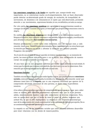 4
Las emociones complejas o de fondo son aquellas que, aunque siendo muy
importantes, no se exteriorizan mucho en el comportamiento. Solo un buen observador
puede detectar un determinado grado de energía, de excitación, de tranquilidad, de
nerviosismo, de desánimo o de entusiasmo en el sujeto que está observando, prestando
atención a sus movimientos, expresiones faciales, la voz, en definitiva, en todo su cuerpo.
Por otra parte, las emociones positivas son agradables y se experimentan cuando se
consigue un objetivo. Consiste en el gozo y el bienestar que proporcionan emociones como la
alegría.
En cambio, las emociones negativas son desagradables y se experimentan cuando se
bloquea el objetivo, bajo cualquier amenaza o una pérdida. Requieren energía y movilización
para afrontar la situación. Pero también son necesarias.
Estamos predispuestos a sentir todas estas emociones, sean del tipo que sean, y cada
emoción tiene unas características determinadas. Estas características y no otras hacen que
la emoción que sentimos nos ayude a afrontar la situación que estamos pasando.
Pongamos dos ejemplos:
En el caso de una pérdida de un ser querido, la tristeza nos hace estar en un momento de
parón, las cosas se hacen más poco a poco o no se hacen. Esta ralentización de nuestro
cuerpo nos ayuda a aceptar lo que ha pasado.
El asco hace que no nos pongamos enfermos por comer algún alimento en mal estado. Si
vemos que la comida que tenemos está podrida, nos dará asco y no nos lo comeremos. Esta
emoción que es desagradable nos ha ahorrado un mal rato.
Emociones Sociales
También encontramos emociones que están ligadas a otras, que pueden llamarse emociones
sociales, como por ejemplo, la simpatía, la envidia o la admiración. Una emoción social que
debemos tener clara es la empatía, que es una respuesta emocional que aparece de la
comprensión del estado emocional de otra persona, es decir, como lo percibimos
nosotros.
A los niños y niñas, tenemos que tratar de comprenderlos, ponernos en su lugar para saber
cómo se sienten, pero debemos mantenernos en nuestro sitio, que es el de persona
adulta, emocionalmente madura y que sabe comportarse en diversas situaciones. Pero,
esto no quiere decir que por el hecho de tener el papel de adultos, tengamos una
actitud fría, ni que no nos impliquemos. La empatía es una respuesta emocional que
nace de la comprensión del estado emocional de la otra persona, de nuestra percepción. No es
un sentimiento idéntico del que sienta la otra persona.
La empatía es una de las habilidades sociales que como personas debemos desarrollar
para tener relaciones con los demás de manera positiva.
 