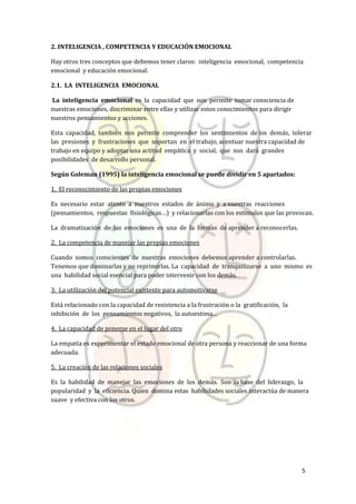 5
2. INTELIGENCIA , COMPETENCIA Y EDUCACIÓN EMOCIONAL
Hay otros tres conceptos que debemos tener claros: inteligencia emocional, competencia
emocional y educación emocional.
2.1. LA INTELIGENCIA EMOCIONAL
La inteligencia emocional es la capacidad que nos permite tomar consciencia de
nuestras emociones, discriminar entre ellas y utilizar estos conocimientos para dirigir
nuestros pensamientos y acciones.
Esta capacidad, también nos permite comprender los sentimientos de los demás, tolerar
las presiones y frustraciones que soportan en el trabajo, acentuar nuestra capacidad de
trabajo en equipo y adoptar una actitud empática y social, que nos dará grandes
posibilidades de desarrollo personal.
Según Goleman (1995) la inteligencia emocional se puede dividir en 5 apartados:
1. El reconocimiento de las propias emociones
Es necesario estar atento a nuestros estados de ánimo y a nuestras reacciones
(pensamientos, respuestas fisiológicas…) y relacionarlas con los estímulos que las provocan.
La dramatización de las emociones es una de la formas de aprender a reconocerlas.
2. La competencia de manejar las propias emociones
Cuando somos conscientes de nuestras emociones debemos aprender a controlarlas.
Tenemos que dominarlas y no reprimirlas. La capacidad de tranquilizarse a uno mismo es
una habilidad social esencial para poder intervenir con los demás.
3. La utilización del potencial existente para automotivarse
Está relacionado con la capacidad de resistencia a la frustración o la gratificación, la
inhibición de los pensamientos negativos, la autoestima…
4. La capacidad de ponerse en el lugar del otro
La empatía es experimentar el estado emocional de otra persona y reaccionar de una forma
adecuada.
5. La creación de las relaciones sociales
Es la habilidad de manejar las emociones de los demás. Son la base del liderazgo, la
popularidad y la eficiencia. Quien domina estas habilidades sociales interactúa de manera
suave y efectiva con los otros.
 
