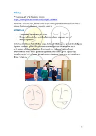 9
MÚSICA:
Preludio op. 28 nº 2 (Frederic Chopin)
https://www.youtube.com/watch?v=wgPh3mSYf0M
Aprender a escuchar y oir, debatir sobre lo que hemos pensado mientras escuchamos la
música. Realizar actividades de expresión corporal
ACTIVIDAD:
- Visionado y comentario del video
- Debate: ¿Cómo te has sentido el primer día en un grupo nuevo?
- Dibujo expresivo
En Educación Física: Actividad de trepa. Esta actividad supone gran dificultad para
algunos alumnos, genera en muchos casos inseguridad. Para realizar estas
actividades solicitamos la ayuda de compañeros en la que los papeles se
intercambian, de tal modo que la inseguridad ante un reto, poco a poco vaya
transformando en confianza. Verbalizamos estas emociones para ser conscientes
de su evolución.
 