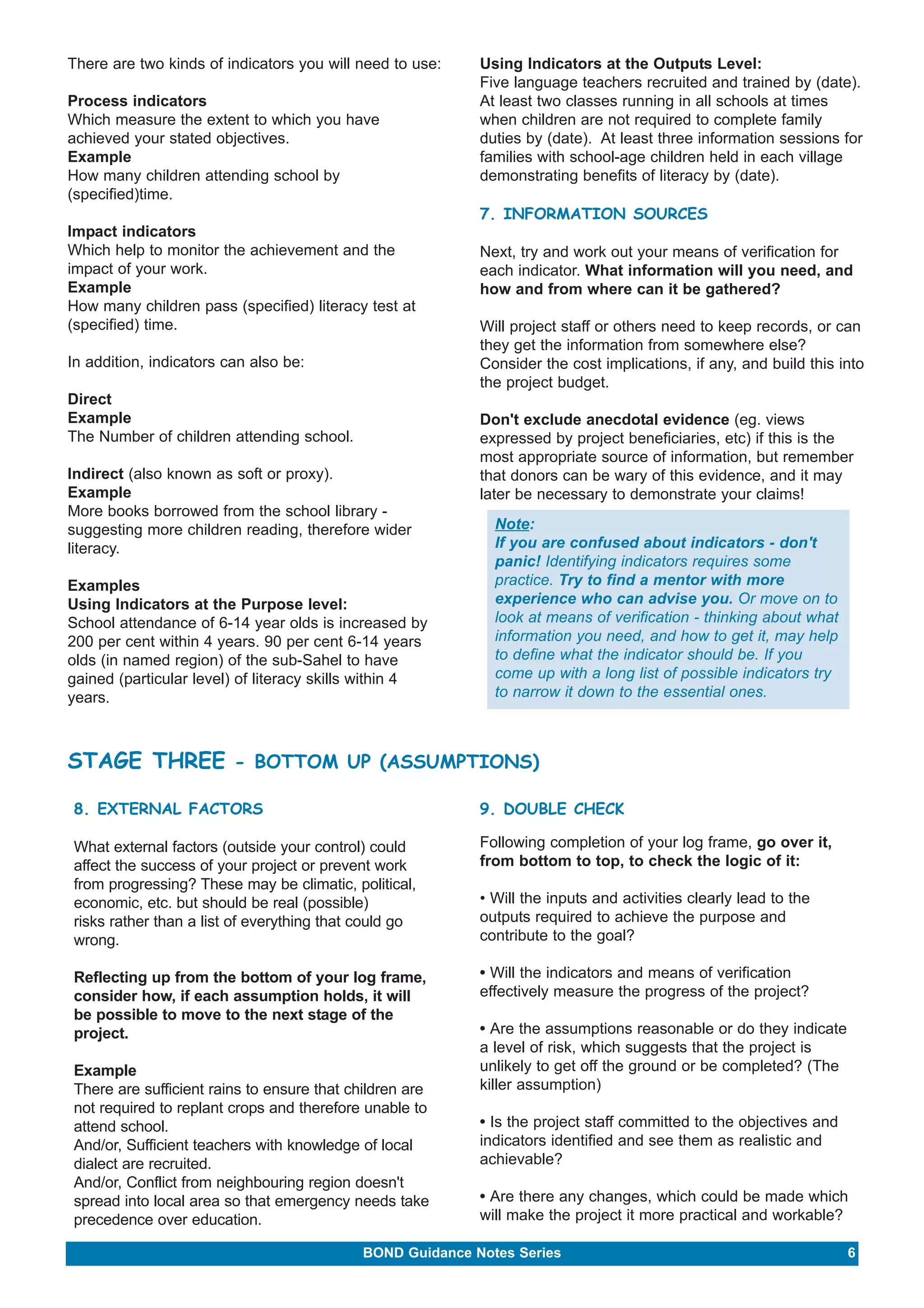 There are two kinds of indicators you will need to use: 
Process indicators 
Which measure the extent to which you have 
achieved your stated objectives. 
Example 
How many children attending school by 
(specified)time. 
Impact indicators 
Which help to monitor the achievement and the 
impact of your work. 
Example 
How many children pass (specified) literacy test at 
(specified) time. 
In addition, indicators can also be: 
Direct 
Example 
The Number of children attending school. 
Indirect (also known as soft or proxy). 
Example 
More books borrowed from the school library - 
suggesting more children reading, therefore wider 
literacy. 
Examples 
Using Indicators at the Purpose level: 
School attendance of 6-14 year olds is increased by 
200 per cent within 4 years. 90 per cent 6-14 years 
olds (in named region) of the sub-Sahel to have 
gained (particular level) of literacy skills within 4 
years. 
Using Indicators at the Outputs Level: 
Five language teachers recruited and trained by (date). 
At least two classes running in all schools at times 
when children are not required to complete family 
duties by (date). At least three information sessions for 
families with school-age children held in each village 
demonstrating benefits of literacy by (date). 
7. INFORMATION SOURCES 
Next, try and work out your means of verification for 
each indicator. What information will you need, and 
how and from where can it be gathered? 
Will project staff or others need to keep records, or can 
they get the information from somewhere else? 
Consider the cost implications, if any, and build this into 
the project budget. 
Don't exclude anecdotal evidence (eg. views 
expressed by project beneficiaries, etc) if this is the 
most appropriate source of information, but remember 
that donors can be wary of this evidence, and it may 
later be necessary to demonstrate your claims! 
Note: 
If you are confused about indicators - don't 
panic! Identifying indicators requires some 
practice. Try to find a mentor with more 
experience who can advise you. Or move on to 
look at means of verification - thinking about what 
information you need, and how to get it, may help 
to define what the indicator should be. If you 
come up with a long list of possible indicators try 
to narrow it down to the essential ones. 
STAGE THREE - BOTTOM UP (ASSUMPTIONS) 
8. EXTERNAL FACTORS 
What external factors (outside your control) could 
affect the success of your project or prevent work 
from progressing? These may be climatic, political, 
economic, etc. but should be real (possible) 
risks rather than a list of everything that could go 
wrong. 
Reflecting up from the bottom of your log frame, 
consider how, if each assumption holds, it will 
be possible to move to the next stage of the 
project. 
Example 
There are sufficient rains to ensure that children are 
not required to replant crops and therefore unable to 
attend school. 
And/or, Sufficient teachers with knowledge of local 
dialect are recruited. 
And/or, Conflict from neighbouring region doesn't 
spread into local area so that emergency needs take 
precedence over education. 
9. DOUBLE CHECK 
Following completion of your log frame, go over it, 
from bottom to top, to check the logic of it: 
• Will the inputs and activities clearly lead to the 
outputs required to achieve the purpose and 
contribute to the goal? 
• Will the indicators and means of verification 
effectively measure the progress of the project? 
• Are the assumptions reasonable or do they indicate 
a level of risk, which suggests that the project is 
unlikely to get off the ground or be completed? (The 
killer assumption) 
• Is the project staff committed to the objectives and 
indicators identified and see them as realistic and 
achievable? 
• Are there any changes, which could be made which 
will make the project it more practical and workable? 
BOND Guidance Notes Series 6 
 