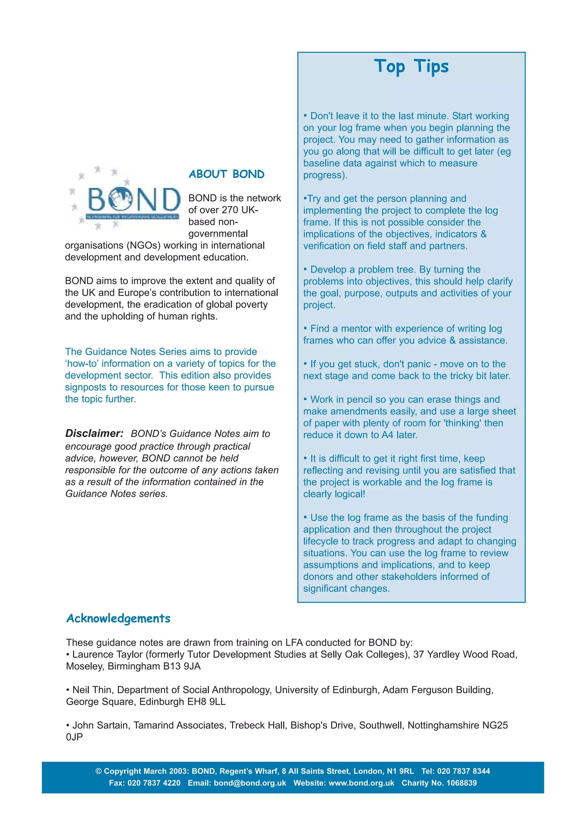 Top Tips 
• Don't leave it to the last minute. Start working 
on your log frame when you begin planning the 
project. You may need to gather information as 
you go along that will be difficult to get later (eg 
baseline data against which to measure 
progress). 
•Try and get the person planning and 
implementing the project to complete the log 
frame. If this is not possible consider the 
implications of the objectives, indicators & 
verification on field staff and partners. 
• Develop a problem tree. By turning the 
problems into objectives, this should help clarify 
the goal, purpose, outputs and activities of your 
project. 
• Find a mentor with experience of writing log 
frames who can offer you advice & assistance. 
• If you get stuck, don't panic - move on to the 
next stage and come back to the tricky bit later. 
• Work in pencil so you can erase things and 
make amendments easily, and use a large sheet 
of paper with plenty of room for 'thinking' then 
reduce it down to A4 later. 
• It is difficult to get it right first time, keep 
reflecting and revising until you are satisfied that 
the project is workable and the log frame is 
clearly logical! 
• Use the log frame as the basis of the funding 
application and then throughout the project 
lifecycle to track progress and adapt to changing 
situations. You can use the log frame to review 
assumptions and implications, and to keep 
donors and other stakeholders informed of 
significant changes. 
ABOUT BOND 
BOND is the network 
of over 270 UK-based 
non-governmental 
organisations (NGOs) working in international 
development and development education. 
BOND aims to improve the extent and quality of 
the UK and Europe’s contribution to international 
development, the eradication of global poverty 
and the upholding of human rights. 
The Guidance Notes Series aims to provide 
‘how-to’ information on a variety of topics for the 
development sector. This edition also provides 
signposts to resources for those keen to pursue 
the topic further. 
Disclaimer: BOND’s Guidance Notes aim to 
encourage good practice through practical 
advice, however, BOND cannot be held 
responsible for the outcome of any actions taken 
as a result of the information contained in the 
Guidance Notes series. 
Acknowledgements 
These guidance notes are drawn from training on LFA conducted for BOND by: 
• Laurence Taylor (formerly Tutor Development Studies at Selly Oak Colleges), 37 Yardley Wood Road, 
Moseley, Birmingham B13 9JA 
• Neil Thin, Department of Social Anthropology, University of Edinburgh, Adam Ferguson Building, 
George Square, Edinburgh EH8 9LL 
• John Sartain, Tamarind Associates, Trebeck Hall, Bishop's Drive, Southwell, Nottinghamshire NG25 
0JP 
© Copyright March 2003: BOND, Regent’s Wharf, 8 All Saints Street, London, N1 9RL Tel: 020 7837 8344 
Fax: 020 7837 4220 Email: bond@bond.org.uk Website: www.bond.org.uk Charity No. 1068839 
