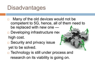 Disadvantages
 Many of the old devices would not be
competent to 5G, hence, all of them need to
be replaced with new one — expensive deal.
 Developing infrastructure needs
high cost.
 Security and privacy issue
yet to be solved.
 Technology is still under process and
research on its viability is going on.
 