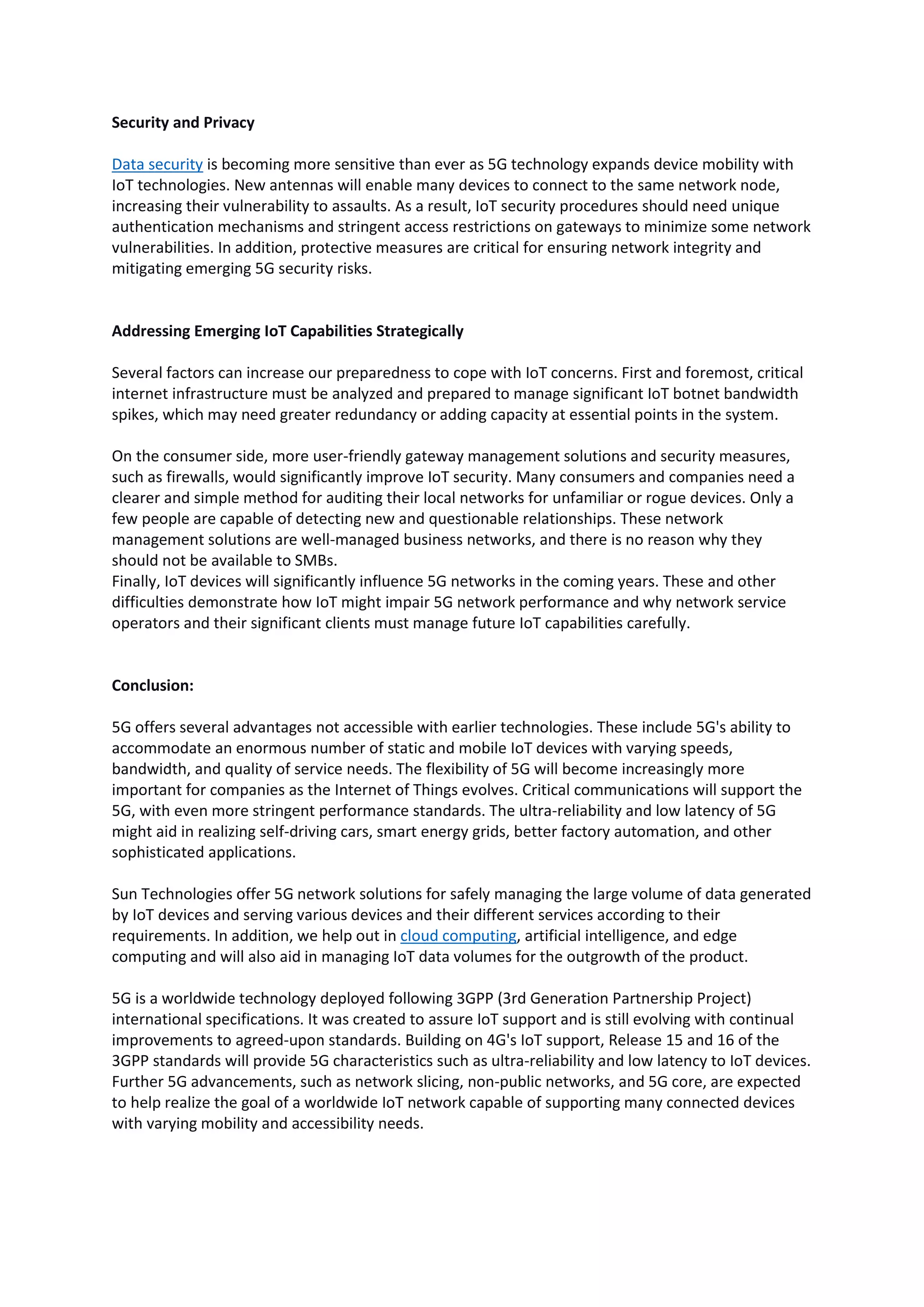 Security and Privacy
Data security is becoming more sensitive than ever as 5G technology expands device mobility with
IoT technologies. New antennas will enable many devices to connect to the same network node,
increasing their vulnerability to assaults. As a result, IoT security procedures should need unique
authentication mechanisms and stringent access restrictions on gateways to minimize some network
vulnerabilities. In addition, protective measures are critical for ensuring network integrity and
mitigating emerging 5G security risks.
Addressing Emerging IoT Capabilities Strategically
Several factors can increase our preparedness to cope with IoT concerns. First and foremost, critical
internet infrastructure must be analyzed and prepared to manage significant IoT botnet bandwidth
spikes, which may need greater redundancy or adding capacity at essential points in the system.
On the consumer side, more user-friendly gateway management solutions and security measures,
such as firewalls, would significantly improve IoT security. Many consumers and companies need a
clearer and simple method for auditing their local networks for unfamiliar or rogue devices. Only a
few people are capable of detecting new and questionable relationships. These network
management solutions are well-managed business networks, and there is no reason why they
should not be available to SMBs.
Finally, IoT devices will significantly influence 5G networks in the coming years. These and other
difficulties demonstrate how IoT might impair 5G network performance and why network service
operators and their significant clients must manage future IoT capabilities carefully.
Conclusion:
5G offers several advantages not accessible with earlier technologies. These include 5G's ability to
accommodate an enormous number of static and mobile IoT devices with varying speeds,
bandwidth, and quality of service needs. The flexibility of 5G will become increasingly more
important for companies as the Internet of Things evolves. Critical communications will support the
5G, with even more stringent performance standards. The ultra-reliability and low latency of 5G
might aid in realizing self-driving cars, smart energy grids, better factory automation, and other
sophisticated applications.
Sun Technologies offer 5G network solutions for safely managing the large volume of data generated
by IoT devices and serving various devices and their different services according to their
requirements. In addition, we help out in cloud computing, artificial intelligence, and edge
computing and will also aid in managing IoT data volumes for the outgrowth of the product.
5G is a worldwide technology deployed following 3GPP (3rd Generation Partnership Project)
international specifications. It was created to assure IoT support and is still evolving with continual
improvements to agreed-upon standards. Building on 4G's IoT support, Release 15 and 16 of the
3GPP standards will provide 5G characteristics such as ultra-reliability and low latency to IoT devices.
Further 5G advancements, such as network slicing, non-public networks, and 5G core, are expected
to help realize the goal of a worldwide IoT network capable of supporting many connected devices
with varying mobility and accessibility needs.
 