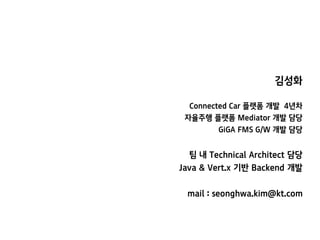 김성화
Connected Car 플랫폼 개발 4년차
자율주행 플랫폼 Mediator 개발 담당
GiGA FMS G/W 개발 담당
팀 내 Technical Architect 담당
Java & Vert.x 기반 Backend 개발
mail : seonghwa.kim@kt.com
 