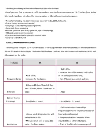 Following are the key technical features introduced in 6G wireless.
• New Spectrum: Due to increase in traffic demand and scarcity of spectrum resources THz (Terahertz) and Visible
light bands have been introduced for communication in 6G mobile communication system.
• New channel coding has been introduced based on Turbo, LDPC, Polar, etc.
• Sparse theory (compressed sensing)
• Very large-scale antenna processing for THz
• Advanced signal processing
• Flexible spectrum (Full (free) spectrum, Spectrum sharing)
• AI based wireless communication
• Space-Air-Ground-Sea integrated communication
• Wireless Tactile Network
5Gvs6G|Differencebetween5Gand6G
Following table compares 5G vs 6G with respect to various parameters and mentions tabular difference between
5G and 6G wireless technologies. The information has been collected from various research conducted on 5G and
6G areas across the globe.
Features 5G 6G
Frequency Bands
• Sub 6 GHz,
• mmwave for fixed access
• Sub 6 GHz,
• mmwave for mobile accessm exploration
of THz bands (above 140 GHz),
• Non-RF bands (e.g. optical, VLC) etc.
Data rate
1 Gbps to 20 Gbps (Downlink Data
Rate - 20 Gbps, Uplink Data Rate - 10
Gbps) 1 Tbps
Latency (End to
End Delay) 5 ms (Radio: 1 msec) < 1 ms (Radio : 0.1 msec)
Architecture
• Dense sub 6 GHz smaller BSs with
umbrella macro BSs
• Mmwave small cells of about 100
meters (for fixed access)
• Cell free smart surfaces at high
frequencies (mmwave tiny cells are used for
fixed and mobile access)
• Temporary hotspots served by drone
mounted BSs or tethered Balloons.
• Trials of tiny THz cells (under progress)
 