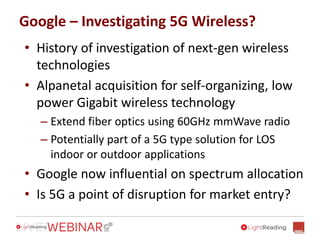 Google – Investigating 5G Wireless?
• History of investigation of next-gen wireless
technologies
• Alpanetal acquisition for self-organizing, low
power Gigabit wireless technology
– Extend fiber optics using 60GHz mmWave radio
– Potentially part of a 5G type solution for LOS
indoor or outdoor applications
• Google now influential on spectrum allocation
• Is 5G a point of disruption for market entry?
 