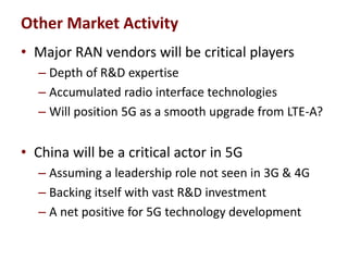 • Major RAN vendors will be critical players
– Depth of R&D expertise
– Accumulated radio interface technologies
– Will position 5G as a smooth upgrade from LTE-A?
• China will be a critical actor in 5G
– Assuming a leadership role not seen in 3G & 4G
– Backing itself with vast R&D investment
– A net positive for 5G technology development
Other Market Activity
 
