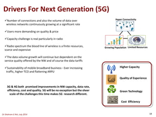 Drivers For Next Generation (5G)
Growing Population
Hyper Connectivity
Limited Resources
Higher Capacity
Green Technology
Cost Efficiency
Quality of Experience
Number of connections and also the volume of data over
wireless networks continuously growing at a significant rate
Users more demanding on quality & price
Capacity challenge is real particularly in radio
Radio spectrum the blood line of wireless is a finite resources,
scarce and expensive
The data volume growth will continue but dependent on the
service quality offered by the NW and of course the data tariffs
Sustainability of mobile broadband business - Ever increasing
traffic, higher TCO and flattening ARPU
3G & 4G both promised improvements in NW capacity, data rate,
efficiency, cost and quality. 5G will be no exception but the sheer
scale of the challenges this time makes 5G research different.
Dr Shahram G Niri, July 2014 18
 